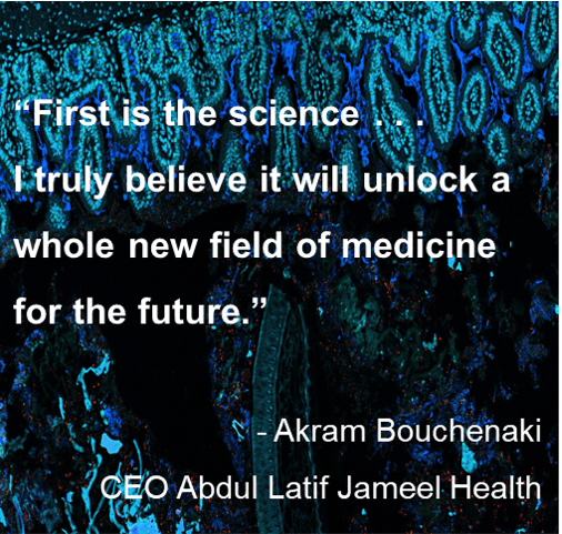 Quote: “First is the science . . . I truly believe it will unlock a whole new field of medicine for the future.” - Akram Bouchenaki, CEO Abdul Latif Jameel Health. Quote: “First is the science . . .
I truly believe it will unlock a whole new field of medicine for the future.” - Akram Bouchenaki, CEO Abdul Latif Jameel Health.